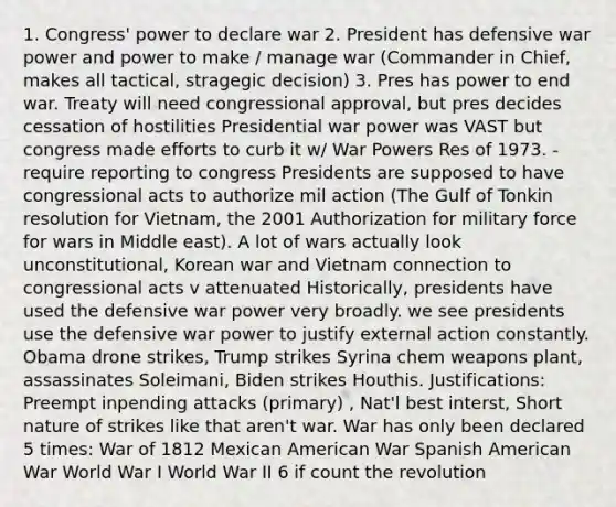 1. Congress' power to declare war 2. President has defensive war power and power to make / manage war (Commander in Chief, makes all tactical, stragegic decision) 3. Pres has power to end war. Treaty will need congressional approval, but pres decides cessation of hostilities Presidential war power was VAST but congress made efforts to curb it w/ War Powers Res of 1973. -require reporting to congress Presidents are supposed to have congressional acts to authorize mil action (The Gulf of Tonkin resolution for Vietnam, the 2001 Authorization for military force for wars in Middle east). A lot of wars actually look unconstitutional, Korean war and Vietnam connection to congressional acts v attenuated Historically, presidents have used the defensive war power very broadly. we see presidents use the defensive war power to justify external action constantly. Obama drone strikes, Trump strikes Syrina chem weapons plant, assassinates Soleimani, Biden strikes Houthis. Justifications: Preempt inpending attacks (primary) , Nat'l best interst, Short nature of strikes like that aren't war. War has only been declared 5 times: War of 1812 Mexican American War Spanish American War World War I World War II 6 if count the revolution