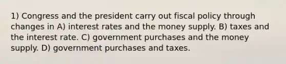 1) Congress and the president carry out fiscal policy through changes in A) interest rates and the money supply. B) taxes and the interest rate. C) government purchases and the money supply. D) government purchases and taxes.