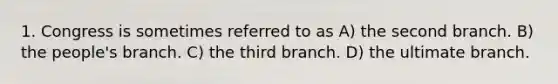 1. Congress is sometimes referred to as A) the second branch. B) the people's branch. C) the third branch. D) the ultimate branch.