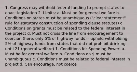 1. Congress may withhold federal funding to prompt states to enact legislation 2. Limits: a. Must be for general welfare b. Conditions on states must be unambiguous ("clear statement" rule for statutory construction of spending clause statutes) c. Conditions on grants must be related to the federal interest in the project d. Must not cross the line from encouragement to coercion (here, only 5% of highway funds) - upheld withholding 5% of highway funds from states that did not prohibit drinking until 21 (general welfare) 1. Conditions for Spending Power: a. Must be for general welfare b. Conditions on  must be unambiguous c. Conditions must be related to federal interest in project d. Can encourage, not coerce