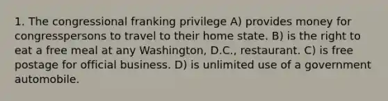 1. The congressional franking privilege A) provides money for congresspersons to travel to their home state. B) is the right to eat a free meal at any Washington, D.C., restaurant. C) is free postage for official business. D) is unlimited use of a government automobile.