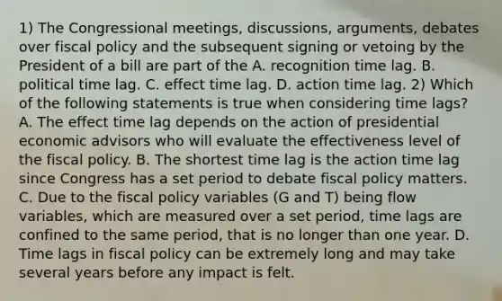 1) The Congressional​ meetings, discussions,​ arguments, debates over fiscal policy and the subsequent signing or vetoing by the President of a bill are part of the A. recognition time lag. B. political time lag. C. effect time lag. D. action time lag. 2) Which of the following statements is true when considering time​ lags? A. The effect time lag depends on the action of presidential economic advisors who will evaluate the effectiveness level of the fiscal policy. B. The shortest time lag is the action time lag since Congress has a set period to debate fiscal policy matters. C. Due to the fiscal policy variables​ (G and​ T) being flow​ variables, which are measured over a set​ period, time lags are confined to the same​ period, that is no longer than one year. D. Time lags in fiscal policy can be extremely long and may take several years before any impact is felt.