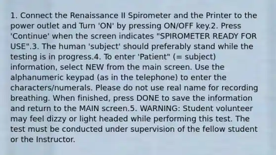 1. Connect the Renaissance II Spirometer and the Printer to the power outlet and Turn 'ON' by pressing ON/OFF key.2. Press 'Continue' when the screen indicates "SPIROMETER READY FOR USE".3. The human 'subject' should preferably stand while the testing is in progress.4. To enter 'Patient" (= subject) information, select NEW from the main screen. Use the alphanumeric keypad (as in the telephone) to enter the characters/numerals. Please do not use real name for recording breathing. When finished, press DONE to save the information and return to the MAIN screen.5. WARNING: Student volunteer may feel dizzy or light headed while performing this test. The test must be conducted under supervision of the fellow student or the Instructor.