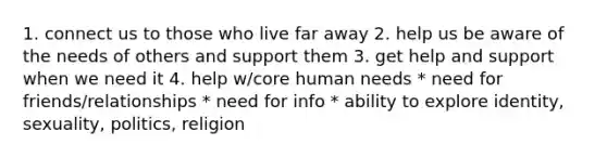 1. connect us to those who live far away 2. help us be aware of the needs of others and support them 3. get help and support when we need it 4. help w/core human needs * need for friends/relationships * need for info * ability to explore identity, sexuality, politics, religion