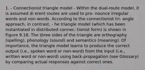 1. - Connectionist triangle model - Within the dual-route model, it is assumed di erent routes are used to pro- nounce irregular words and non-words. According to the connectionist tri- angle approach, in contrast, - he triangle model (which has been instantiated in distributed connec- tionist form) is shown in Figure 9.18. The three sides of the triangle are orthography (spelling), phonology (sound) and semantics (meaning). Of importance, the triangle model learns to produce the correct output (i.e., spoken word or non-word) from the input (i.e., written word or non-word) using back-propagation (see Glossary) by comparing actual responses against correct ones.