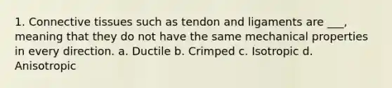 1. Connective tissues such as tendon and ligaments are ___, meaning that they do not have the same mechanical properties in every direction. a. Ductile b. Crimped c. Isotropic d. Anisotropic