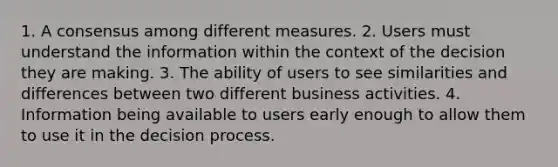 1. A consensus among different measures. 2. Users must understand the information within the context of the decision they are making. 3. The ability of users to see similarities and differences between two different business activities. 4. Information being available to users early enough to allow them to use it in the decision process.