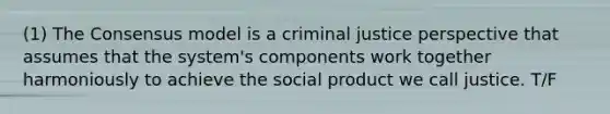 (1) The Consensus model is a criminal justice perspective that assumes that the system's components work together harmoniously to achieve the social product we call justice. T/F