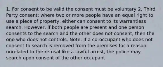 1. For consent to be valid the consent must be voluntary 2. Third Party consent: where two or more people have an equal right to use a piece of property, either can consent to its warrantless search. However, if both people are present and one person consents to the search and the other does not consent, then the one who does not controls. Note: If a co-occupant who does not consent to search is removed from the premises for a reason unrelated to the refusal like a lawful arrest, the police may search upon consent of the other occupant