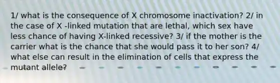 1/ what is the consequence of X chromosome inactivation? 2/ in the case of X -linked mutation that are lethal, which sex have less chance of having X-linked recessive? 3/ if the mother is the carrier what is the chance that she would pass it to her son? 4/ what else can result in the elimination of cells that express the mutant allele?