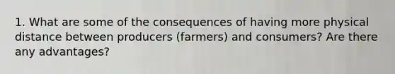 1. What are some of the consequences of having more physical distance between producers (farmers) and consumers? Are there any advantages?