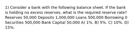 1) Consider a bank with the following balance sheet. If the bank is holding no excess reserves, what is the required reserve rate? Reserves 50,000 Deposits 1,000,000 Loans 500,000 Borrowing 0 Securities 500,000 Bank Capital 50,000 A) 1%. B) 5%. C) 10%. D) 15%.