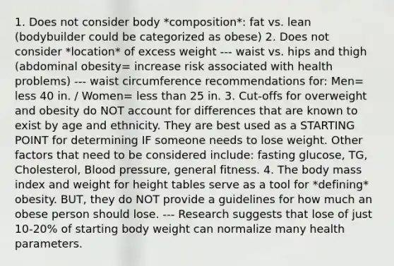 1. Does not consider body *composition*: fat vs. lean (bodybuilder could be categorized as obese) 2. Does not consider *location* of excess weight --- waist vs. hips and thigh (abdominal obesity= increase risk associated with health problems) --- waist circumference recommendations for: Men= less 40 in. / Women= less than 25 in. 3. Cut-offs for overweight and obesity do NOT account for differences that are known to exist by age and ethnicity. They are best used as a STARTING POINT for determining IF someone needs to lose weight. Other factors that need to be considered include: fasting glucose, TG, Cholesterol, Blood pressure, general fitness. 4. The body mass index and weight for height tables serve as a tool for *defining* obesity. BUT, they do NOT provide a guidelines for how much an obese person should lose. --- Research suggests that lose of just 10-20% of starting body weight can normalize many health parameters.