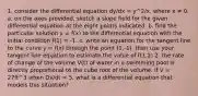 1. consider the differential equation dy/dx = y^2/x, where x ≠ 0. a. on the axes provided, sketch a slope field for the given differential equation at the eight points indicated. b. find the particular solution y = f(x) to the differential equation with the initial condition f(1) = -1. c. write an equation for the tangent line to the curve y = f(x) through the point (1,-1). then use your tangent line equation to estimate the value of f(1.2) 2. the rate of change of the volume V(t) of water in a swimming pool is directly proportional to the cube root of the volume. if V = 27ft^3 when Dv/dt = 5, what is a differential equation that models this situation?