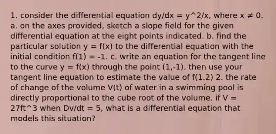 1. consider the differential equation dy/dx = y^2/x, where x ≠ 0. a. on the axes provided, sketch a slope field for the given differential equation at the eight points indicated. b. find the particular solution y = f(x) to the differential equation with the initial condition f(1) = -1. c. write an equation for the tangent line to the curve y = f(x) through the point (1,-1). then use your tangent line equation to estimate the value of f(1.2) 2. the rate of change of the volume V(t) of water in a swimming pool is directly proportional to the cube root of the volume. if V = 27ft^3 when Dv/dt = 5, what is a differential equation that models this situation?