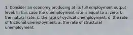 1. Consider an economy producing at its full employment output level. In this case the unemployment rate is equal to a. zero. b. the natural rate. c. the rate of cyclical unemployment. d. the rate of frictional unemployment. a. the rate of structural unemployment.