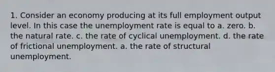 1. Consider an economy producing at its full employment output level. In this case the <a href='https://www.questionai.com/knowledge/kh7PJ5HsOk-unemployment-rate' class='anchor-knowledge'>unemployment rate</a> is equal to a. zero. b. the natural rate. c. the rate of cyclical unemployment. d. the rate of frictional unemployment. a. the rate of structural unemployment.