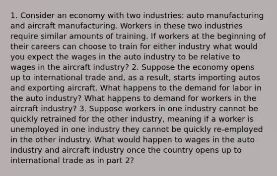 1. Consider an economy with two industries: auto manufacturing and aircraft manufacturing. Workers in these two industries require similar amounts of training. If workers at the beginning of their careers can choose to train for either industry what would you expect the wages in the auto industry to be relative to wages in the aircraft industry? 2. Suppose the economy opens up to international trade and, as a result, starts importing autos and exporting aircraft. What happens to the demand for labor in the auto industry? What happens to demand for workers in the aircraft industry? 3. Suppose workers in one industry cannot be quickly retrained for the other industry, meaning if a worker is unemployed in one industry they cannot be quickly re-employed in the other industry. What would happen to wages in the auto industry and aircraft industry once the country opens up to international trade as in part 2?