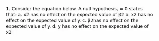 1. Consider the equation below. A null hypothesis, = 0 states that: a. x2 has no effect on the expected value of β2 b. x2 has no effect on the expected value of y. c. β2has no effect on the expected value of y. d. y has no effect on the expected value of x2