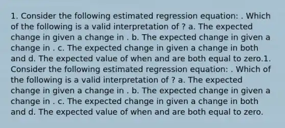 1. Consider the following estimated regression equation: . Which of the following is a valid interpretation of ? a. The expected change in given a change in . b. The expected change in given a change in . c. The expected change in given a change in both and d. The expected value of when and are both equal to zero.1. Consider the following estimated regression equation: . Which of the following is a valid interpretation of ? a. The expected change in given a change in . b. The expected change in given a change in . c. The expected change in given a change in both and d. The expected value of when and are both equal to zero.