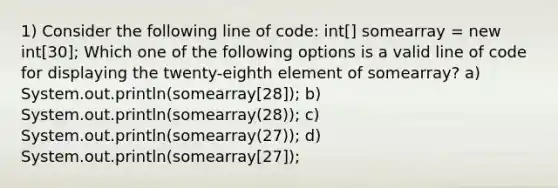 1) Consider the following line of code: int[] somearray = new int[30]; Which one of the following options is a valid line of code for displaying the twenty-eighth element of somearray? a) System.out.println(somearray[28]); b) System.out.println(somearray(28)); c) System.out.println(somearray(27)); d) System.out.println(somearray[27]);