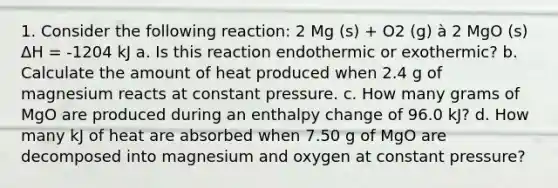 1. Consider the following reaction: 2 Mg (s) + O2 (g) à 2 MgO (s) ΔH = -1204 kJ a. Is this reaction endothermic or exothermic? b. Calculate the amount of heat produced when 2.4 g of magnesium reacts at constant pressure. c. How many grams of MgO are produced during an enthalpy change of 96.0 kJ? d. How many kJ of heat are absorbed when 7.50 g of MgO are decomposed into magnesium and oxygen at constant pressure?