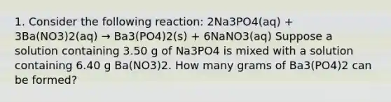 1. Consider the following reaction: 2Na3PO4(aq) + 3Ba(NO3)2(aq) → Ba3(PO4)2(s) + 6NaNO3(aq) Suppose a solution containing 3.50 g of Na3PO4 is mixed with a solution containing 6.40 g Ba(NO3)2. How many grams of Ba3(PO4)2 can be formed?