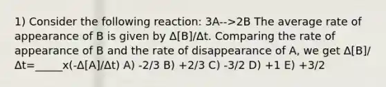 1) Consider the following reaction: 3A-->2B The average rate of appearance of B is given by Δ[B]/Δt. Comparing the rate of appearance of B and the rate of disappearance of A, we get Δ[B]/Δt=_____x(-Δ[A]/Δt) A) -2/3 B) +2/3 C) -3/2 D) +1 E) +3/2