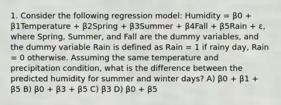 1. Consider the following regression model: Humidity = β0 + β1Temperature + β2Spring + β3Summer + β4Fall + β5Rain + ε, where Spring, Summer, and Fall are the dummy variables, and the dummy variable Rain is defined as Rain = 1 if rainy day, Rain = 0 otherwise. Assuming the same temperature and precipitation condition, what is the difference between the predicted humidity for summer and winter days? A) β0 + β1 + β5 B) β0 + β3 + β5 C) β3 D) β0 + β5