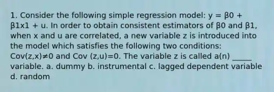 1. Consider the following simple regression model: y = β0 + β1x1 + u. In order to obtain consistent estimators of β0 and β1, when x and u are correlated, a new variable z is introduced into the model which satisfies the following two conditions: Cov(z,x)≠0 and Cov (z,u)=0. The variable z is called a(n) _____ variable. a. dummy b. instrumental c. lagged dependent variable d. random