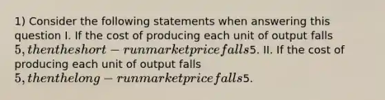 1) Consider the following statements when answering this question I. If the cost of producing each unit of output falls 5, then the short-run market price falls5. II. If the cost of producing each unit of output falls 5, then the long-run market price falls5.