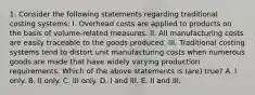 1. Consider the following statements regarding traditional costing systems: I. Overhead costs are applied to products on the basis of volume-related measures. II. All manufacturing costs are easily traceable to the goods produced. III. Traditional costing systems tend to distort unit manufacturing costs when numerous goods are made that have widely varying production requirements. Which of the above statements is (are) true? A. I only. B. II only. C. III only. D. I and III. E. II and III.