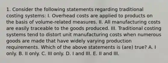 1. Consider the following statements regarding traditional costing systems: I. Overhead costs are applied to products on the basis of volume-related measures. II. All manufacturing costs are easily traceable to the goods produced. III. Traditional costing systems tend to distort unit manufacturing costs when numerous goods are made that have widely varying production requirements. Which of the above statements is (are) true? A. I only. B. II only. C. III only. D. I and III. E. II and III.