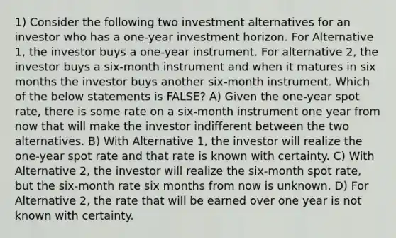 1) Consider the following two investment alternatives for an investor who has a one-year investment horizon. For Alternative 1, the investor buys a one-year instrument. For alternative 2, the investor buys a six-month instrument and when it matures in six months the investor buys another six-month instrument. Which of the below statements is FALSE? A) Given the one-year spot rate, there is some rate on a six-month instrument one year from now that will make the investor indifferent between the two alternatives. B) With Alternative 1, the investor will realize the one-year spot rate and that rate is known with certainty. C) With Alternative 2, the investor will realize the six-month spot rate, but the six-month rate six months from now is unknown. D) For Alternative 2, the rate that will be earned over one year is not known with certainty.