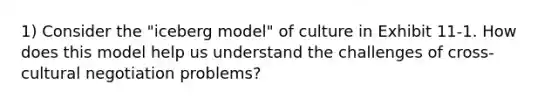 1) Consider the "iceberg model" of culture in Exhibit 11-1. How does this model help us understand the challenges of cross-cultural negotiation problems?