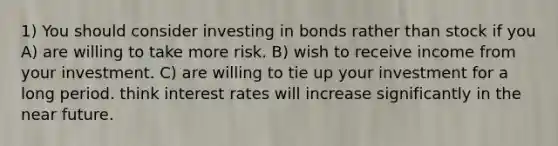 1) You should consider investing in bonds rather than stock if you A) are willing to take more risk. B) wish to receive income from your investment. C) are willing to tie up your investment for a long period. think interest rates will increase significantly in the near future.