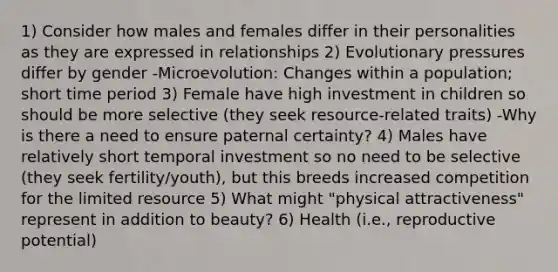 1) Consider how males and females differ in their personalities as they are expressed in relationships 2) Evolutionary pressures differ by gender -Microevolution: Changes within a population; short time period 3) Female have high investment in children so should be more selective (they seek resource-related traits) -Why is there a need to ensure paternal certainty? 4) Males have relatively short temporal investment so no need to be selective (they seek fertility/youth), but this breeds increased competition for the limited resource 5) What might "physical attractiveness" represent in addition to beauty? 6) Health (i.e., reproductive potential)