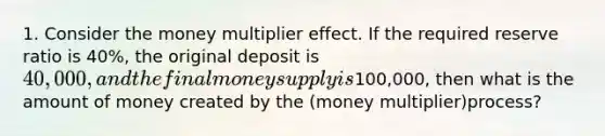 1. Consider the money multiplier effect. If the required reserve ratio is 40%, the original deposit is 40,000, and the final money supply is100,000, then what is the amount of money created by the (money multiplier)process?