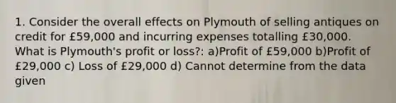 1. Consider the overall effects on Plymouth of selling antiques on credit for £59,000 and incurring expenses totalling £30,000. What is Plymouth's profit or loss?: a)Profit of £59,000 b)Profit of £29,000 c) Loss of £29,000 d) Cannot determine from the data given