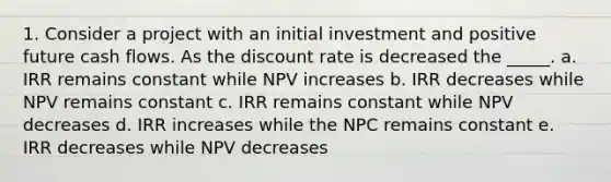 1. Consider a project with an initial investment and positive future cash flows. As the discount rate is decreased the _____. a. IRR remains constant while NPV increases b. IRR decreases while NPV remains constant c. IRR remains constant while NPV decreases d. IRR increases while the NPC remains constant e. IRR decreases while NPV decreases