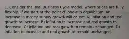 1. Consider the Real Business Cycle model, where prices are fully flexible. If we start at the point of long-run equilibrium, an increase in money supply growth will cause: A) inflation and real growth to increase. B) inflation to increase and real growth to decrease. C) inflation and real growth to remain unchanged. D) inflation to increase and real growth to remain unchanged.