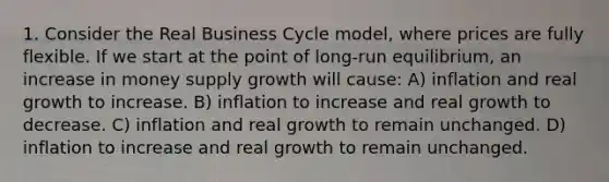 1. Consider the Real Business Cycle model, where prices are fully flexible. If we start at the point of long-run equilibrium, an increase in money supply growth will cause: A) inflation and real growth to increase. B) inflation to increase and real growth to decrease. C) inflation and real growth to remain unchanged. D) inflation to increase and real growth to remain unchanged.