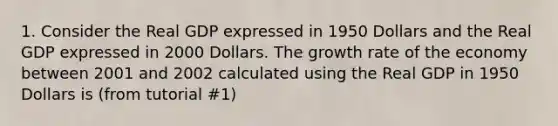 1. Consider the Real GDP expressed in 1950 Dollars and the Real GDP expressed in 2000 Dollars. The growth rate of the economy between 2001 and 2002 calculated using the Real GDP in 1950 Dollars is (from tutorial #1)