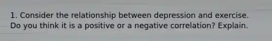 1. Consider the relationship between depression and exercise. Do you think it is a positive or a negative correlation? Explain.