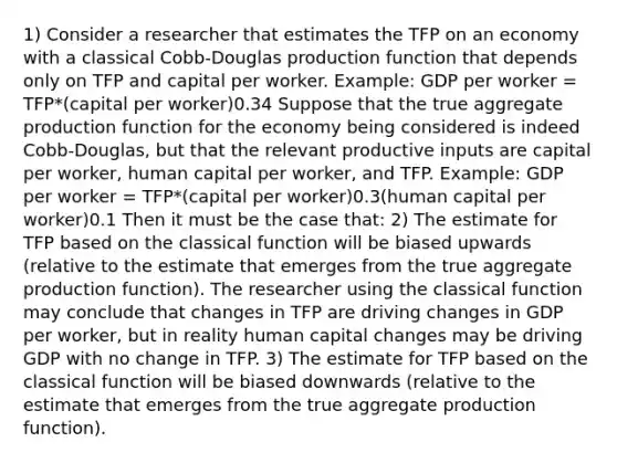 1) Consider a researcher that estimates the TFP on an economy with a classical Cobb-Douglas production function that depends only on TFP and capital per worker. Example: GDP per worker = TFP*(capital per worker)0.34 Suppose that the true aggregate production function for the economy being considered is indeed Cobb-Douglas, but that the relevant productive inputs are capital per worker, human capital per worker, and TFP. Example: GDP per worker = TFP*(capital per worker)0.3(human capital per worker)0.1 Then it must be the case that: 2) The estimate for TFP based on the classical function will be biased upwards (relative to the estimate that emerges from the true aggregate production function). The researcher using the classical function may conclude that changes in TFP are driving changes in GDP per worker, but in reality human capital changes may be driving GDP with no change in TFP. 3) The estimate for TFP based on the classical function will be biased downwards (relative to the estimate that emerges from the true aggregate production function).