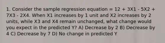 1. Consider the sample regression equation = 12 + 3X1 - 5X2 + 7X3 - 2X4. When X1 increases by 1 unit and X2 increases by 2 units, while X3 and X4 remain unchanged, what change would you expect in the predicted Y? A) Decrease by 2 B) Decrease by 4 C) Decrease by 7 D) No change in predicted Y