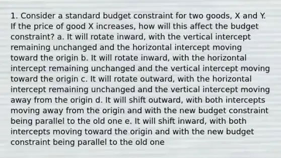 1. Consider a standard budget constraint for two goods, X and Y. If the price of good X increases, how will this affect the budget constraint? a. It will rotate inward, with the vertical intercept remaining unchanged and the horizontal intercept moving toward the origin b. It will rotate inward, with the horizontal intercept remaining unchanged and the vertical intercept moving toward the origin c. It will rotate outward, with the horizontal intercept remaining unchanged and the vertical intercept moving away from the origin d. It will shift outward, with both intercepts moving away from the origin and with the new budget constraint being parallel to the old one e. It will shift inward, with both intercepts moving toward the origin and with the new budget constraint being parallel to the old one