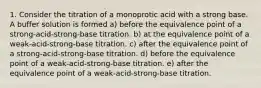 1. Consider the titration of a monoprotic acid with a strong base. A buffer solution is formed a) before the equivalence point of a strong-acid-strong-base titration. b) at the equivalence point of a weak-acid-strong-base titration. c) after the equivalence point of a strong-acid-strong-base titration. d) before the equivalence point of a weak-acid-strong-base titration. e) after the equivalence point of a weak-acid-strong-base titration.