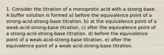 1. Consider the titration of a monoprotic acid with a strong base. A buffer solution is formed a) before the equivalence point of a strong-acid-strong-base titration. b) at the equivalence point of a weak-acid-strong-base titration. c) after the equivalence point of a strong-acid-strong-base titration. d) before the equivalence point of a weak-acid-strong-base titration. e) after the equivalence point of a weak-acid-strong-base titration.