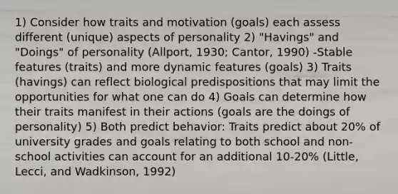 1) Consider how traits and motivation (goals) each assess different (unique) aspects of personality 2) "Havings" and "Doings" of personality (Allport, 1930; Cantor, 1990) -Stable features (traits) and more dynamic features (goals) 3) Traits (havings) can reflect biological predispositions that may limit the opportunities for what one can do 4) Goals can determine how their traits manifest in their actions (goals are the doings of personality) 5) Both predict behavior: Traits predict about 20% of university grades and goals relating to both school and non-school activities can account for an additional 10-20% (Little, Lecci, and Wadkinson, 1992)